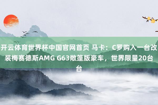 开云体育世界杯中国官网首页 马卡:C罗购入一台改装梅赛德斯AMG G63敞篷版豪车,世界限量20台