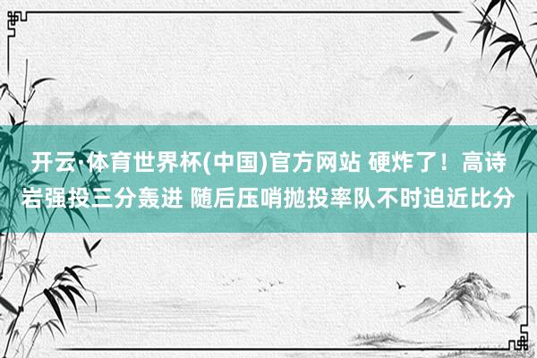 开云·体育世界杯(中国)官方网站 硬炸了！高诗岩强投三分轰进 随后压哨抛投率队不时迫近比分