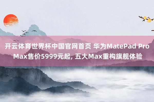 开云体育世界杯中国官网首页 华为MatePad Pro Max售价5999元起, 五大Max重构旗舰体验