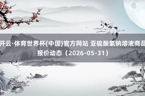 开云·体育世界杯(中国)官方网站 亚硫酸氢钠溶液商品报价动态(2026-05-31)