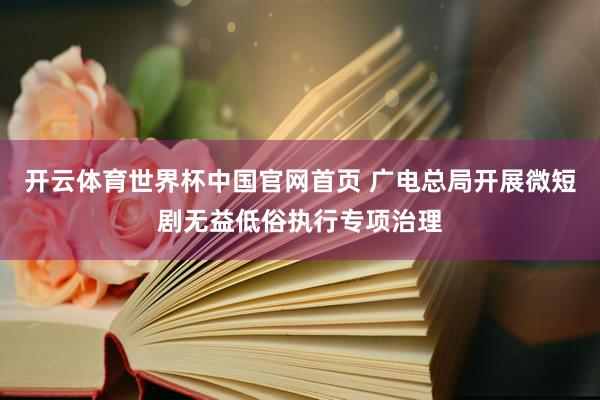 开云体育世界杯中国官网首页 广电总局开展微短剧无益低俗执行专项治理