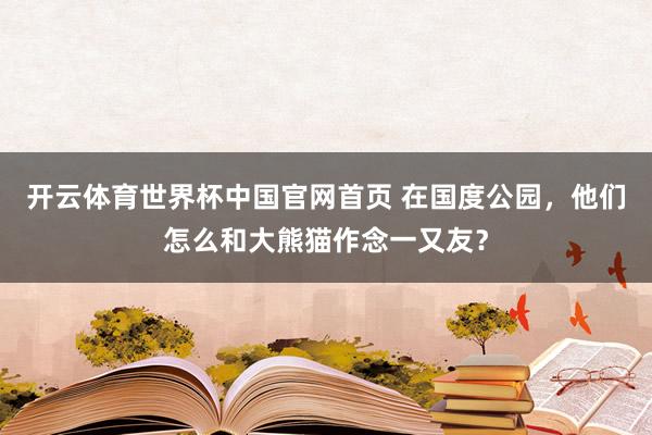 开云体育世界杯中国官网首页 在国度公园,他们怎么和大熊猫作念一又友?