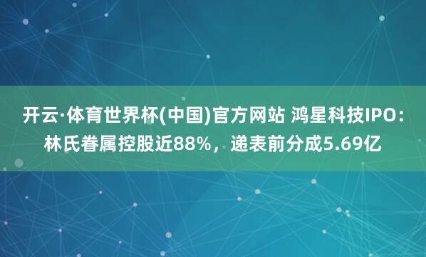 开云·体育世界杯(中国)官方网站 鸿星科技IPO:林氏眷属控股近88%,递表前分成5.69亿