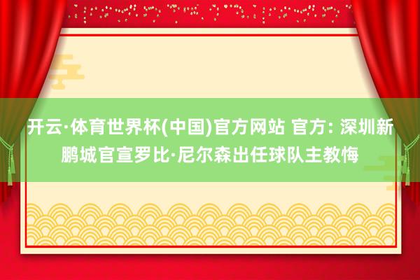开云·体育世界杯(中国)官方网站 官方: 深圳新鹏城官宣罗比·尼尔森出任球队主教悔