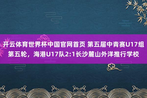 开云体育世界杯中国官网首页 第五届中青赛U17组第五轮,海港U17队2:1长沙麓山外洋推行学校