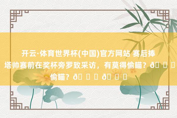 开云·体育世界杯(中国)官方网站 赛后捧杯庆典!塔帅赛前在奖杯旁罗致采访,有莫得偷瞄?👀👀