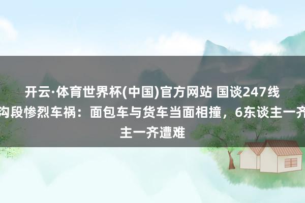 开云·体育世界杯(中国)官方网站 国谈247线九寨沟段惨烈车祸:面包车与货车当面相撞,6东谈主一齐遭难
