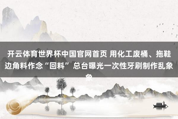 开云体育世界杯中国官网首页 用化工废桶、拖鞋边角料作念“回料” 总台曝光一次性牙刷制作乱象