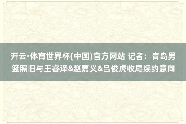 开云·体育世界杯(中国)官方网站 记者：青岛男篮照旧与王睿泽&赵嘉义&吕俊虎收尾续约意向