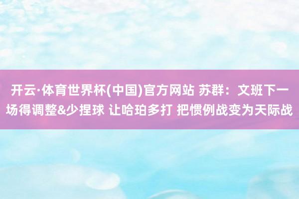 开云·体育世界杯(中国)官方网站 苏群：文班下一场得调整&少捏球 让哈珀多打 把惯例战变为天际战