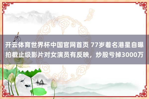 开云体育世界杯中国官网首页 77岁着名港星自曝拍截止级影片对女演员有反映,炒股亏掉3000万
