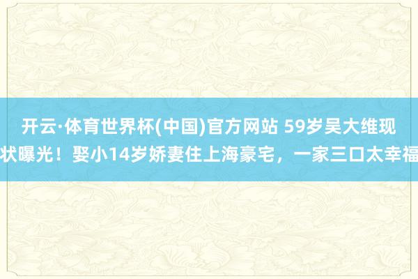 开云·体育世界杯(中国)官方网站 59岁吴大维现状曝光!娶小14岁娇妻住上海豪宅,一家三口太幸福