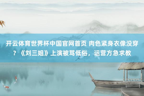 开云体育世界杯中国官网首页 肉色紧身衣像没穿?《刘三姐》上演被骂低俗,运营方急求教
