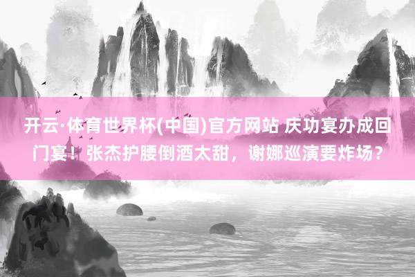 开云·体育世界杯(中国)官方网站 庆功宴办成回门宴!张杰护腰倒酒太甜,谢娜巡演要炸场?