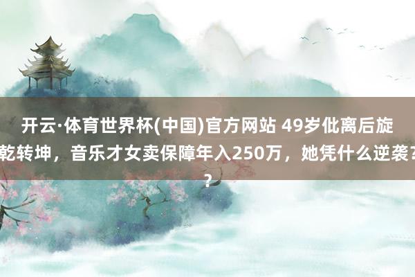 开云·体育世界杯(中国)官方网站 49岁仳离后旋乾转坤,音乐才女卖保障年入250万,她凭什么逆袭?