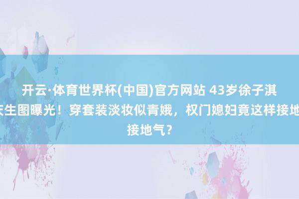 开云·体育世界杯(中国)官方网站 43岁徐子淇校庆生图曝光！穿套装淡妆似青娥，权门媳妇竟这样接地气？