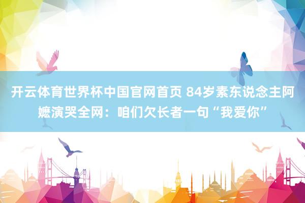 开云体育世界杯中国官网首页 84岁素东说念主阿嬷演哭全网:咱们欠长者一句“我爱你”
