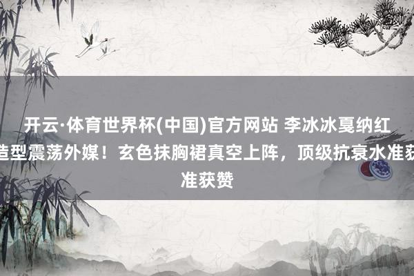 开云·体育世界杯(中国)官方网站 李冰冰戛纳红毯造型震荡外媒!玄色抹胸裙真空上阵,顶级抗衰水准获赞