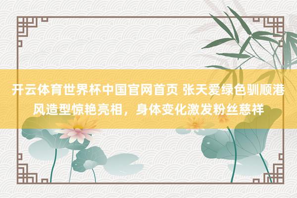 开云体育世界杯中国官网首页 张天爱绿色驯顺港风造型惊艳亮相,身体变化激发粉丝慈祥