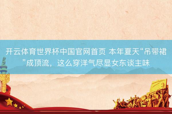 开云体育世界杯中国官网首页 本年夏天“吊带裙”成顶流,这么穿洋气尽显女东谈主味