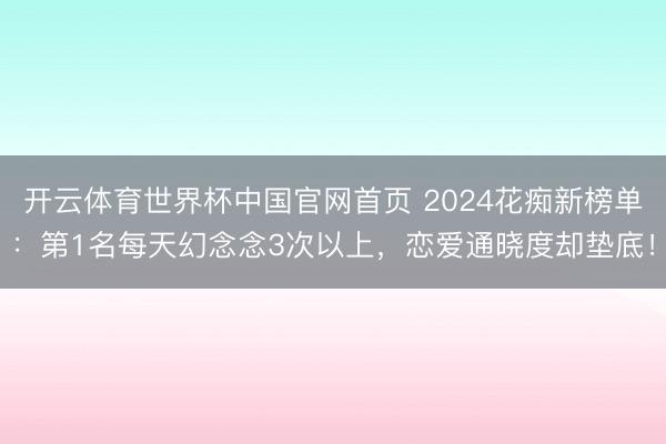 开云体育世界杯中国官网首页 2024花痴新榜单:第1名每天幻念念3次以上,恋爱通晓度却垫底!