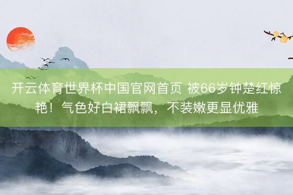 开云体育世界杯中国官网首页 被66岁钟楚红惊艳!气色好白裙飘飘,不装嫩更显优雅