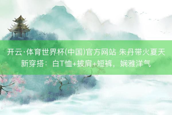 开云·体育世界杯(中国)官方网站 朱丹带火夏天新穿搭:白T恤+披肩+短裤,娴雅洋气