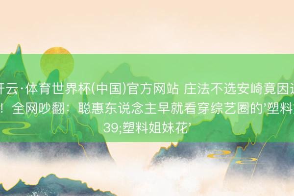 开云·体育世界杯(中国)官方网站 庄法不选安崎竟因这个细节!全网吵翻:聪惠东说念主早就看穿综艺圈的'塑料姐妹花'