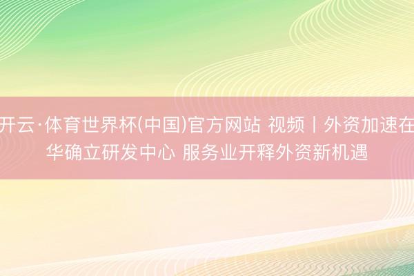 开云·体育世界杯(中国)官方网站 视频丨外资加速在华确立研发中心 服务业开释外资新机遇