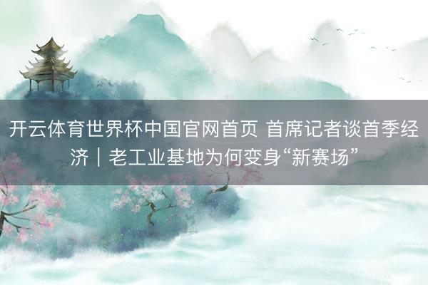 开云体育世界杯中国官网首页 首席记者谈首季经济|老工业基地为何变身“新赛场”