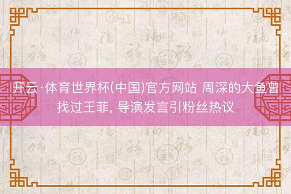 开云·体育世界杯(中国)官方网站 周深的大鱼曾找过王菲, 导演发言引粉丝热议
