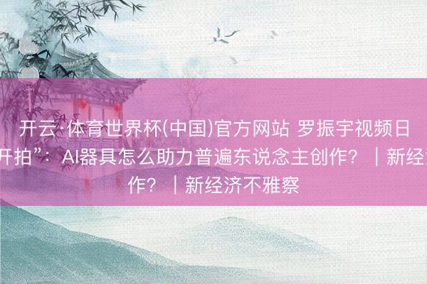 开云·体育世界杯(中国)官方网站 罗振宇视频日志带火“开拍”:AI器具怎么助力普遍东说念主创作?|新经济不雅察