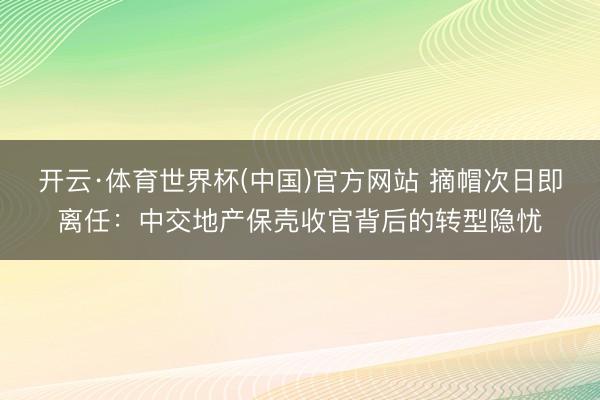 开云·体育世界杯(中国)官方网站 摘帽次日即离任：中交地产保壳收官背后的转型隐忧