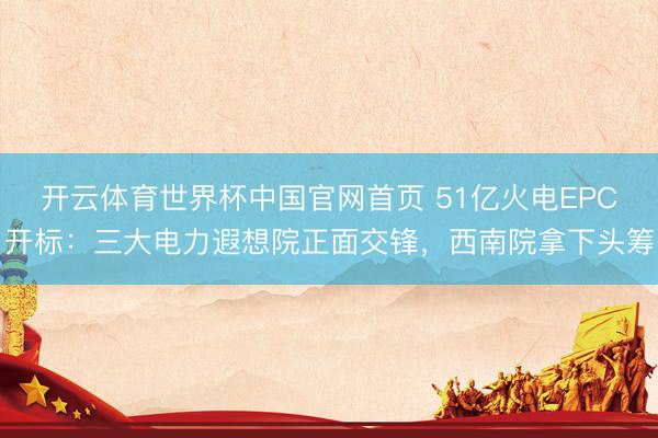 开云体育世界杯中国官网首页 51亿火电EPC开标：三大电力遐想院正面交锋，西南院拿下头筹