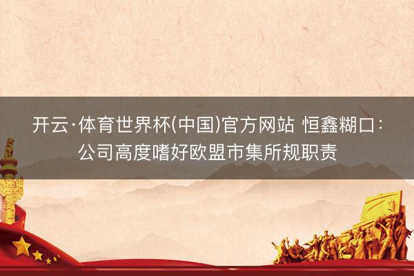 开云·体育世界杯(中国)官方网站 恒鑫糊口:公司高度嗜好欧盟市集所规职责