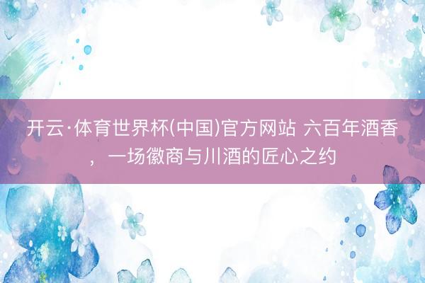 开云·体育世界杯(中国)官方网站 六百年酒香，一场徽商与川酒的匠心之约