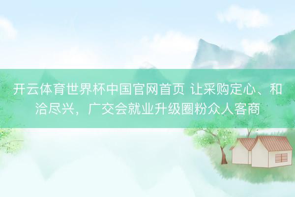 开云体育世界杯中国官网首页 让采购定心、和洽尽兴,广交会就业升级圈粉众人客商