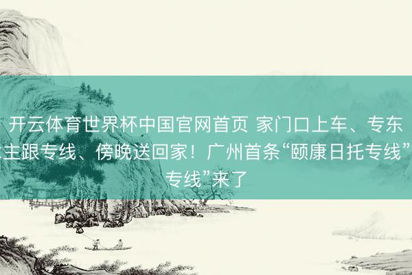 开云体育世界杯中国官网首页 家门口上车、专东说念主跟专线、傍晚送回家!广州首条“颐康日托专线”来了