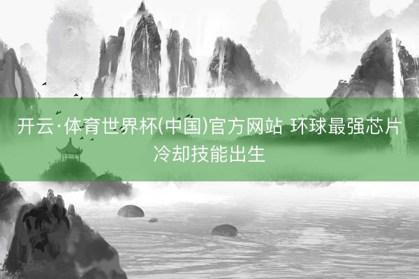 开云·体育世界杯(中国)官方网站 环球最强芯片冷却技能出生