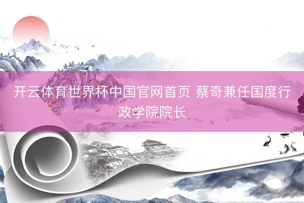 开云体育世界杯中国官网首页 蔡奇兼任国度行政学院院长