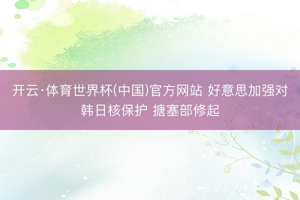 开云·体育世界杯(中国)官方网站 好意思加强对韩日核保护 搪塞部修起
