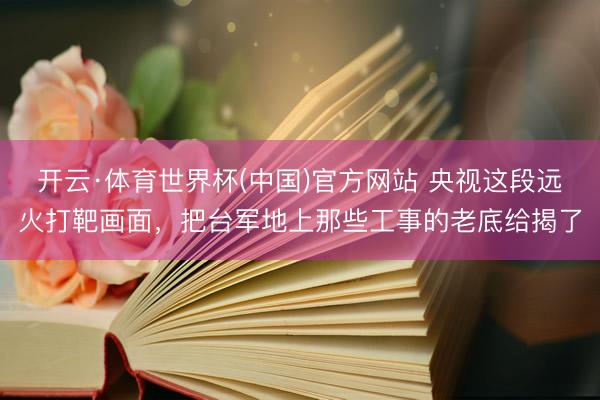 开云·体育世界杯(中国)官方网站 央视这段远火打靶画面,把台军地上那些工事的老底给揭了