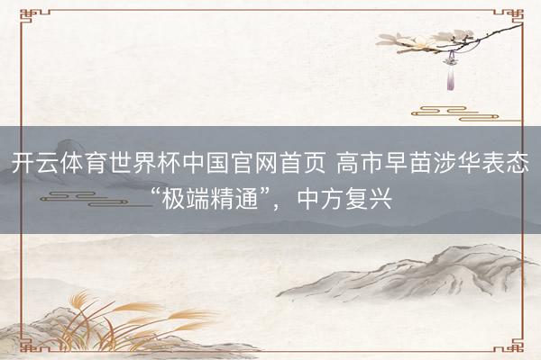 开云体育世界杯中国官网首页 高市早苗涉华表态“极端精通”，中方复兴
