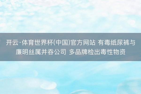 开云·体育世界杯(中国)官方网站 有毒纸尿裤与廉明丝属并吞公司 多品牌检出毒性物资