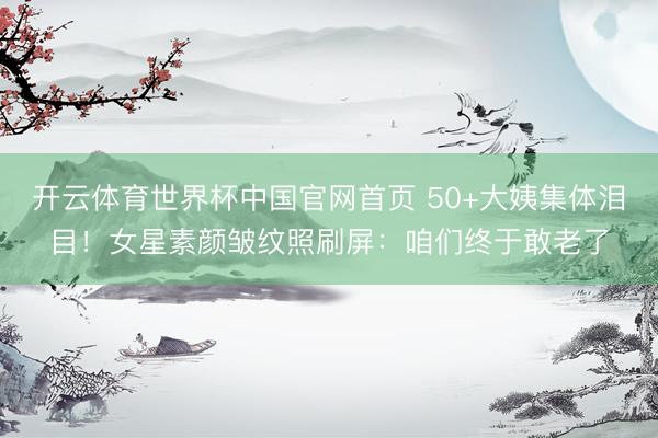 开云体育世界杯中国官网首页 50+大姨集体泪目!女星素颜皱纹照刷屏:咱们终于敢老了