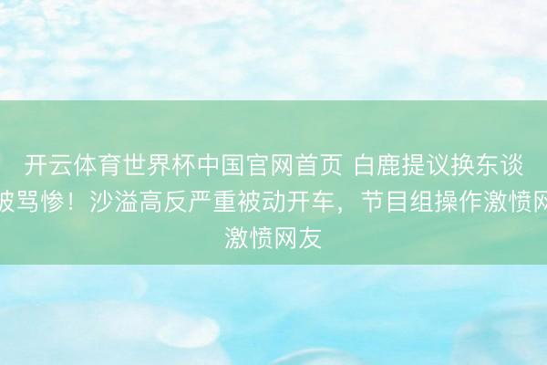 开云体育世界杯中国官网首页 白鹿提议换东谈主被骂惨！沙溢高反严重被动开车，节目组操作激愤网友